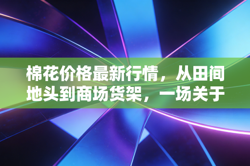 棉花价格最新行情,从田间地头到商场货架,一场关于软黄金的博弈