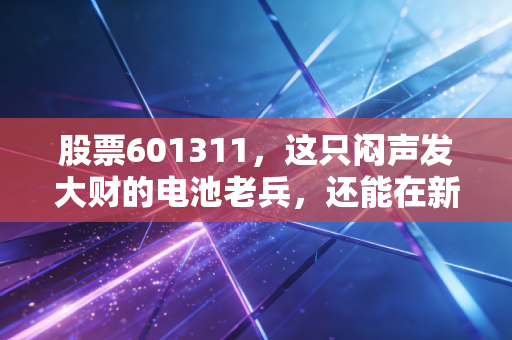 股票601311,这只闷声发大财的电池老兵,还能在新能源时代翻身吗?