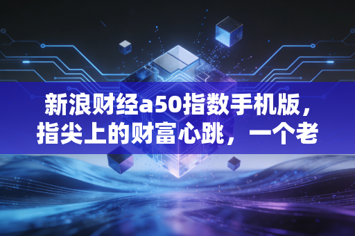 新浪财经a50指数手机版，指尖上的财富心跳，一个老股民眼中的A股晴雨表