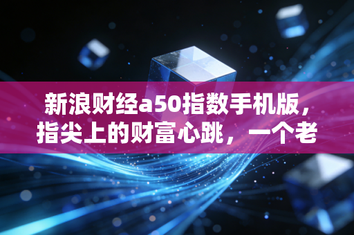 新浪财经a50指数手机版，指尖上的财富心跳，一个老股民眼中的A股晴雨表
