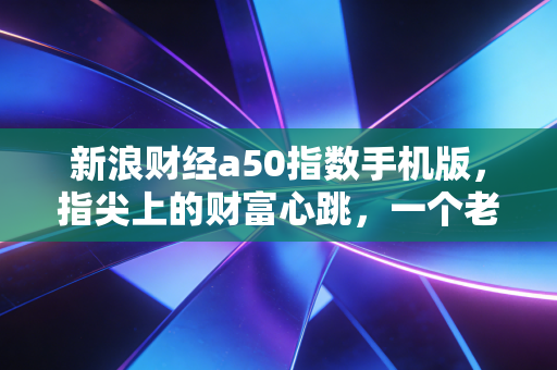 新浪财经a50指数手机版，指尖上的财富心跳，一个老股民眼中的A股晴雨表