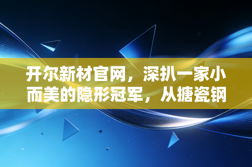 开尔新材官网，深扒一家小而美的隐形冠军，从搪瓷钢板到氢能蓝海的跨越之旅