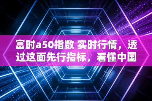 富时a50指数 实时行情，透过这面先行指标，看懂中国核心资产的脉动与博弈