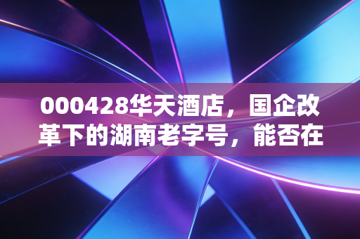 000428华天酒店,国企改革下的湖南老字号,能否在消费复苏中迎来真正的涅槃?