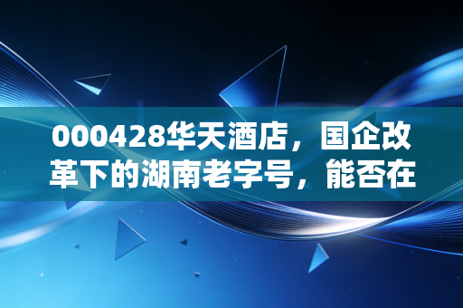 000428华天酒店,国企改革下的湖南老字号,能否在消费复苏中迎来真正的涅槃?