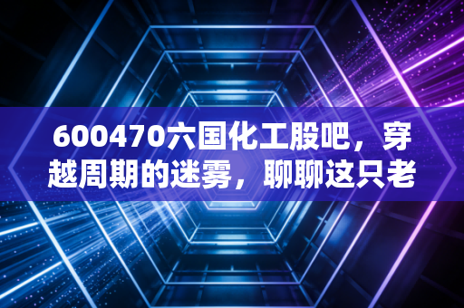 600470六国化工股吧,穿越周期的迷雾,聊聊这只老农的坚守与希望