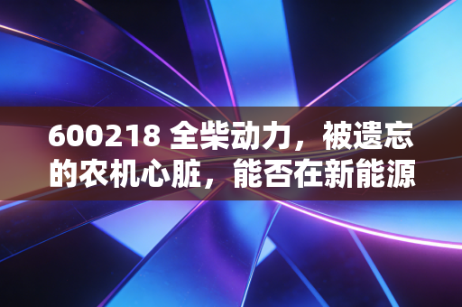600218 全柴动力,被遗忘的农机心脏,能否在新能源浪潮中焕发第二春?