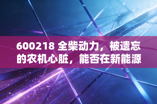 600218 全柴动力,被遗忘的农机心脏,能否在新能源浪潮中焕发第二春?