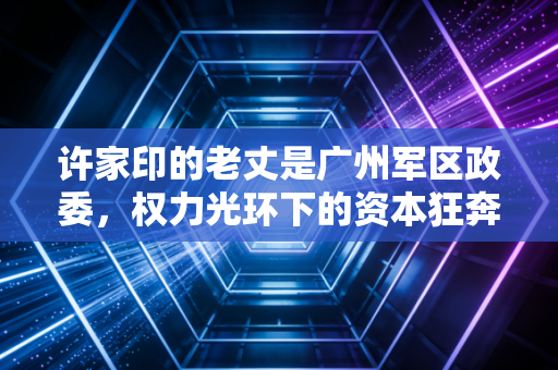 许家印的老丈是广州军区政委，权力光环下的资本狂奔与恒大帝国的黄昏