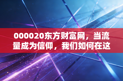 000020东方财富网,当流量成为信仰,我们如何在这个散户大本营寻找财富的真谛?