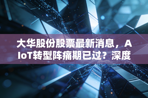 大华股份股票最新消息,AIoT转型阵痛期已过?深度解析这只安防巨头的真实价值