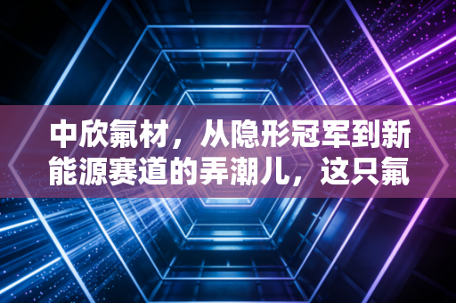 中欣氟材,从隐形冠军到新能源赛道的弄潮儿,这只氟化工小巨人到底能飞多高?