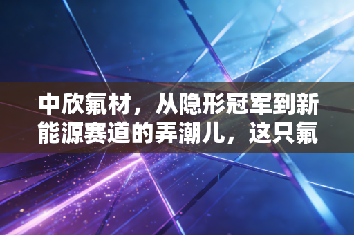 中欣氟材,从隐形冠军到新能源赛道的弄潮儿,这只氟化工小巨人到底能飞多高?