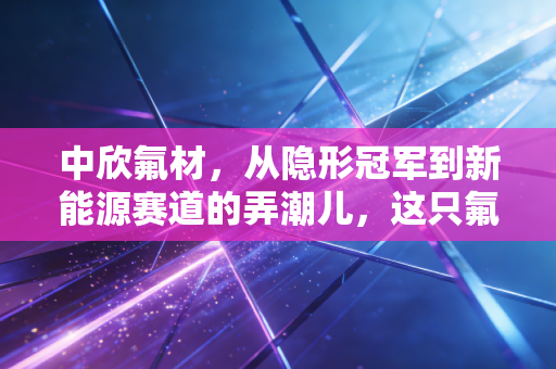 中欣氟材,从隐形冠军到新能源赛道的弄潮儿,这只氟化工小巨人到底能飞多高?