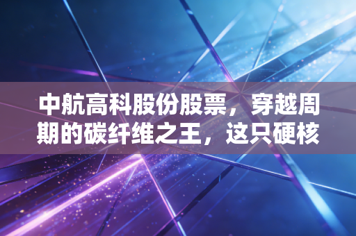 中航高科股份股票，穿越周期的碳纤维之王，这只硬核军工股到底能不能拿十年？
