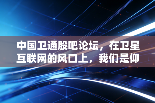 中国卫通股吧论坛，在卫星互联网的风口上，我们是仰望星空还是脚踏实地？