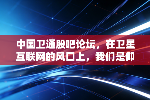 中国卫通股吧论坛,在卫星互联网的风口上,我们是仰望星空还是脚踏实地?