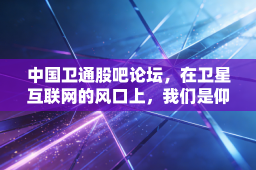 中国卫通股吧论坛，在卫星互联网的风口上，我们是仰望星空还是脚踏实地？