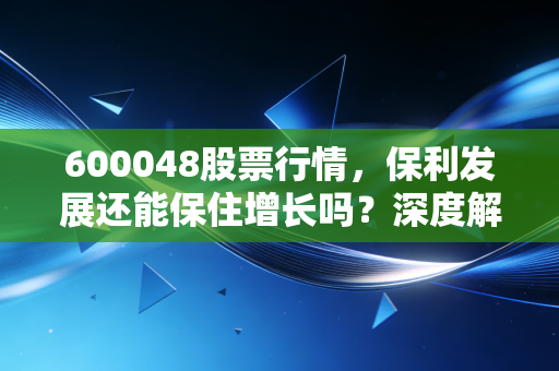 600048股票行情,保利发展还能保住增长吗?深度解析地产老大哥的突围之路