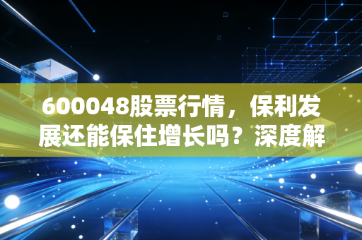 600048股票行情,保利发展还能保住增长吗?深度解析地产老大哥的突围之路