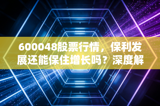 600048股票行情,保利发展还能保住增长吗?深度解析地产老大哥的突围之路