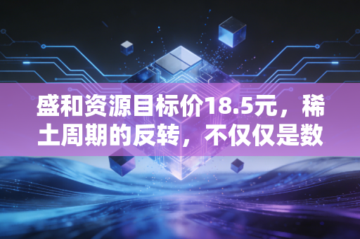 盛和资源目标价18.5元,稀土周期的反转,不仅仅是数字游戏