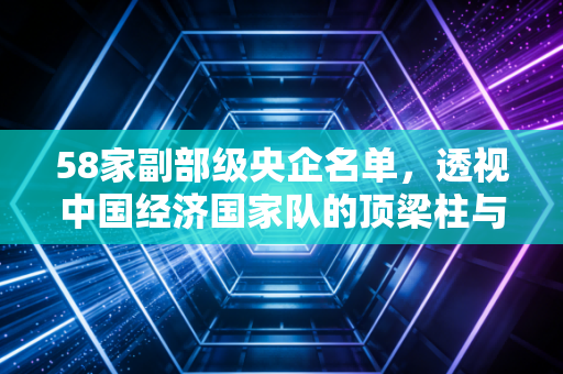 58家副部级央企名单,透视中国经济国家队的顶梁柱与未来棋局