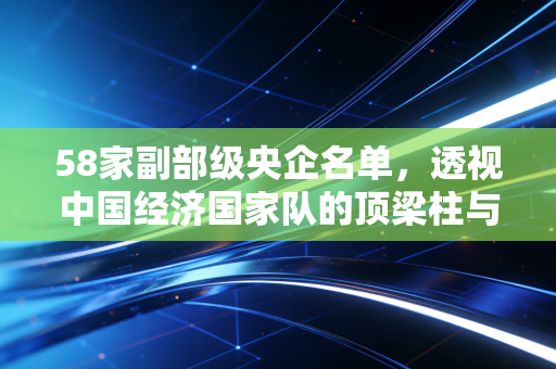 58家副部级央企名单,透视中国经济国家队的顶梁柱与未来棋局