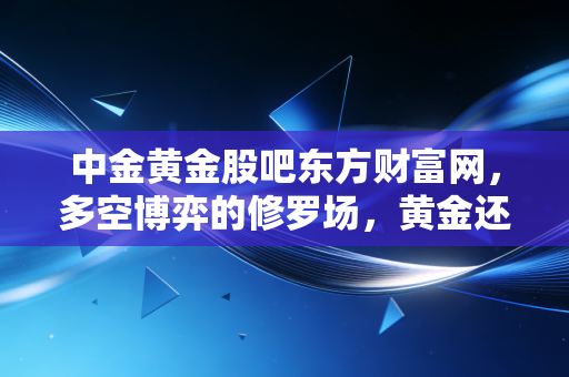 中金黄金股吧东方财富网,多空博弈的修罗场,黄金还能硬多久?