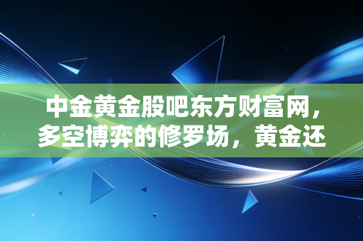 中金黄金股吧东方财富网,多空博弈的修罗场,黄金还能硬多久?
