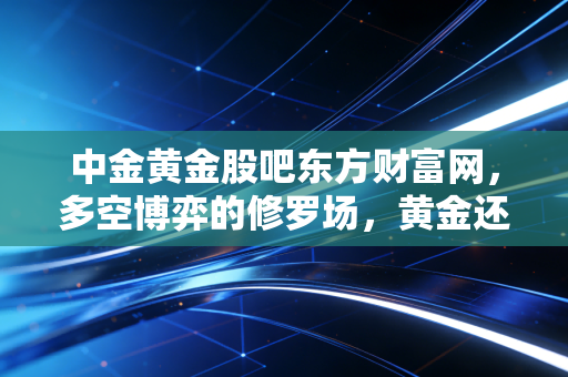 中金黄金股吧东方财富网，多空博弈的修罗场，黄金还能硬多久？