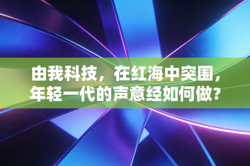 由我科技,在红海中突围,年轻一代的声意经如何做?
