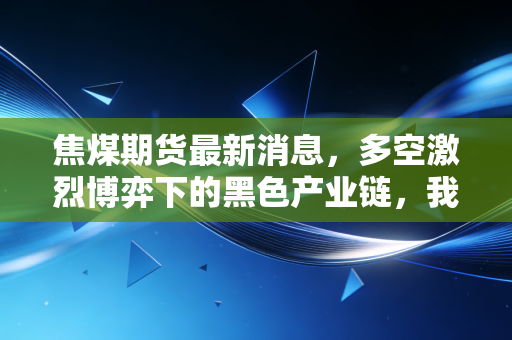 焦煤期货最新消息,多空激烈博弈下的黑色产业链,我们该如何看懂这盘棋?