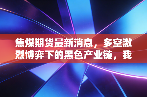 焦煤期货最新消息,多空激烈博弈下的黑色产业链,我们该如何看懂这盘棋?