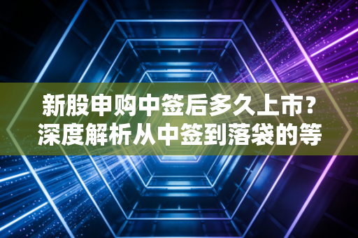 新股申购中签后多久上市?深度解析从中签到落袋的等待博弈与生存智慧