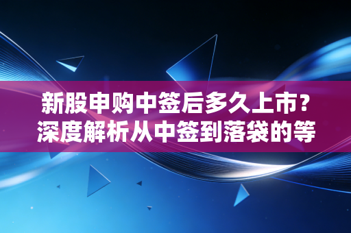 新股申购中签后多久上市?深度解析从中签到落袋的等待博弈与生存智慧