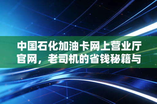 中国石化加油卡网上营业厅官网,老司机的省钱秘籍与数字化生活指南