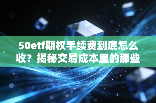 50etf期权手续费到底怎么收?揭秘交易成本里的那些隐形杀手,别让利润被悄悄偷走