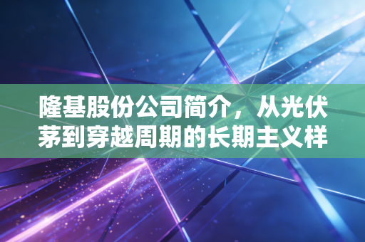 隆基股份公司简介,从光伏茅到穿越周期的长期主义样本