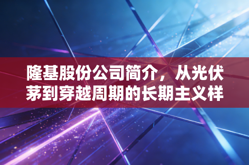 隆基股份公司简介,从光伏茅到穿越周期的长期主义样本
