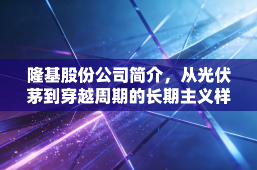 隆基股份公司简介,从光伏茅到穿越周期的长期主义样本