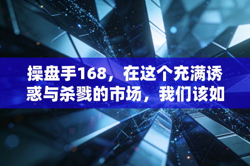 操盘手168,在这个充满诱惑与杀戮的市场,我们该如何守住本心?