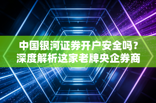 中国银河证券开户安全吗？深度解析这家老牌央企券商的硬核实力与资金保障