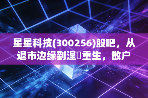 星星科技(300256)股吧，从退市边缘到涅槃重生，散户们的爱恨情仇与未来迷局