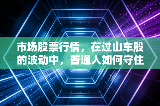 市场股票行情,在过山车般的波动中,普通人如何守住自己的钱袋子?