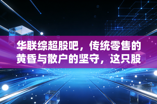 华联综超股吧,传统零售的黄昏与散户的坚守,这只股票还有戏吗?