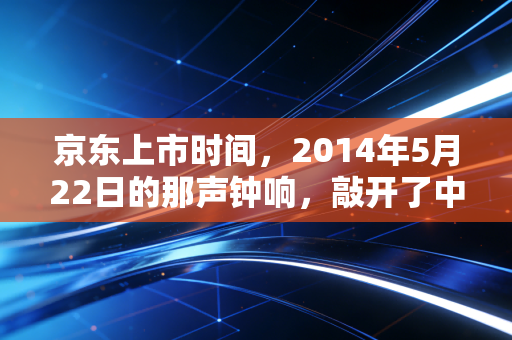 京东上市时间,2014年5月22日的那声钟响,敲开了中国电商重资产的黄金时代