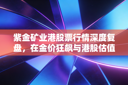 紫金矿业港股票行情深度复盘,在金价狂飙与港股估值修复中寻找确定性