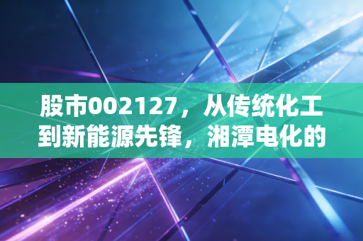 股市002127,从传统化工到新能源先锋,湘潭电化的锰力究竟几何?