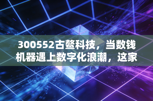 300552古鳌科技,当数钱机器遇上数字化浪潮,这家老牌金融设备商还能翻红吗?